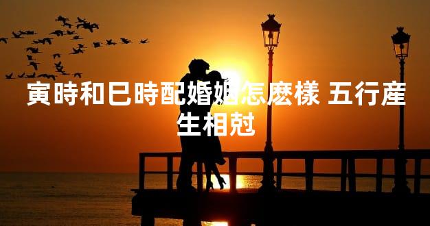 寅時和巳時配婚姻怎麽樣 五行産生相尅